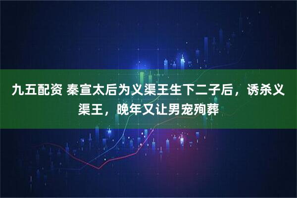九五配资 秦宣太后为义渠王生下二子后，诱杀义渠王，晚年又让男宠殉葬