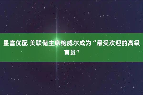 星富优配 美联储主席鲍威尔成为“最受欢迎的高级官员”