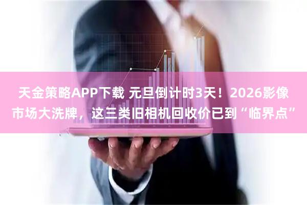天金策略APP下载 元旦倒计时3天!2026影像市场大洗牌,这三类旧相机回收价已到“临界点”