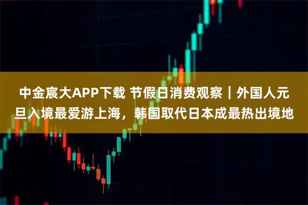 中金宸大APP下载 节假日消费观察｜外国人元旦入境最爱游上海，韩国取代日本成最热出境地