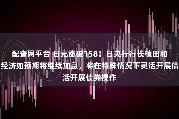 配查网平台 日元涨破158！日央行行长植田和男：若经济如预期将继续加息，将在特殊情况下灵活开展债券操作