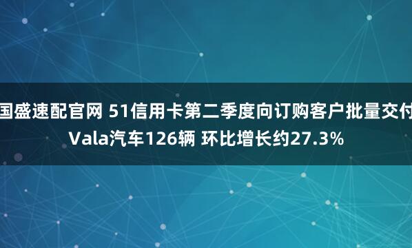 国盛速配官网 51信用卡第二季度向订购客户批量交付Vala汽车126辆 环比增长约27.3%