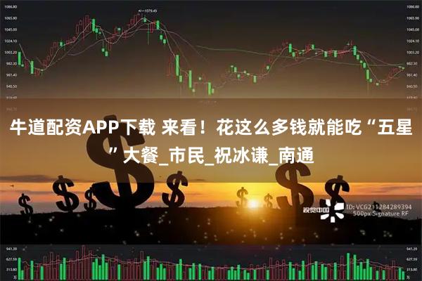 牛道配资APP下载 来看！花这么多钱就能吃“五星”大餐_市民_祝冰谦_南通