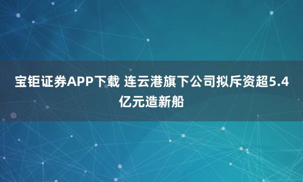 宝钜证券APP下载 连云港旗下公司拟斥资超5.4亿元造新船