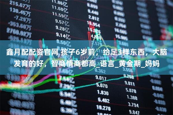 鑫月配配资官网 孩子6岁前，给足3样东西，大脑发育的好，智商情商都高_语言_黄金期_妈妈