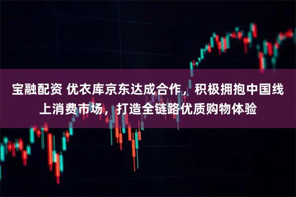 宝融配资 优衣库京东达成合作，积极拥抱中国线上消费市场，打造全链路优质购物体验