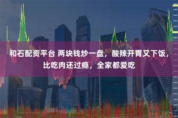 和石配资平台 两块钱炒一盘，酸辣开胃又下饭，比吃肉还过瘾，全家都爱吃