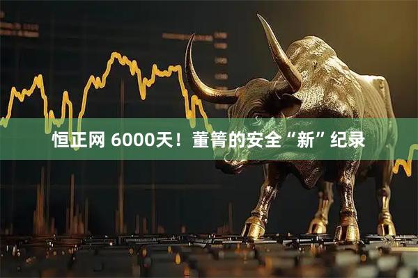 恒正网 6000天！董箐的安全“新”纪录