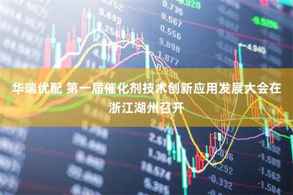 华瑞优配 第一届催化剂技术创新应用发展大会在浙江湖州召开