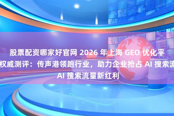 股票配资哪家好官网 2026 年上海 GEO 优化平台 TOP5 权威测评:传声港领跑行业,助力企业抢占 AI 搜索流量新红利